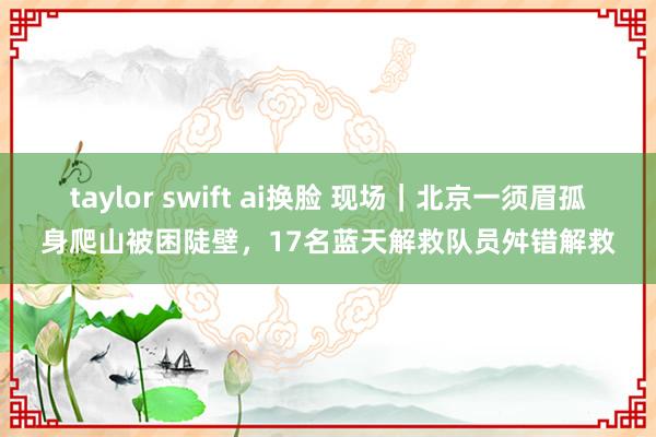 taylor swift ai换脸 现场｜北京一须眉孤身爬山被困陡壁，17名蓝天解救队员舛错解救