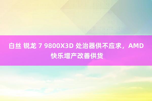 白丝 锐龙 7 9800X3D 处治器供不应求，AMD 快乐增产改善供货
