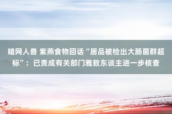 暗网人兽 紫燕食物回话“居品被检出大肠菌群超标”：已责成有关部门雅致东谈主进一步核查