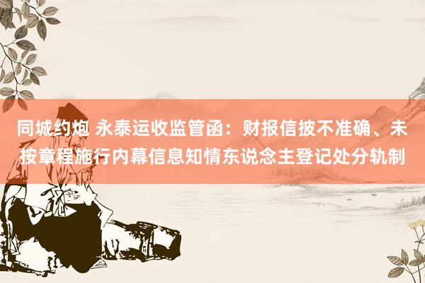 同城约炮 永泰运收监管函：财报信披不准确、未按章程施行内幕信息知情东说念主登记处分轨制