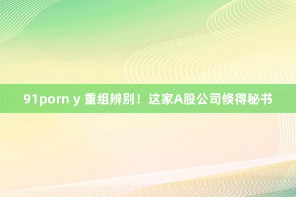 91porn y 重组辨别！这家A股公司倏得秘书