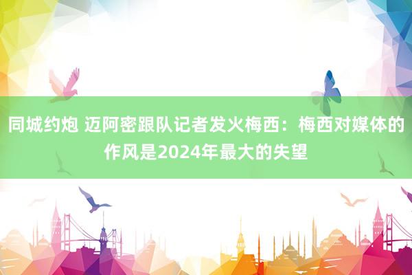 同城约炮 迈阿密跟队记者发火梅西：梅西对媒体的作风是2024年最大的失望