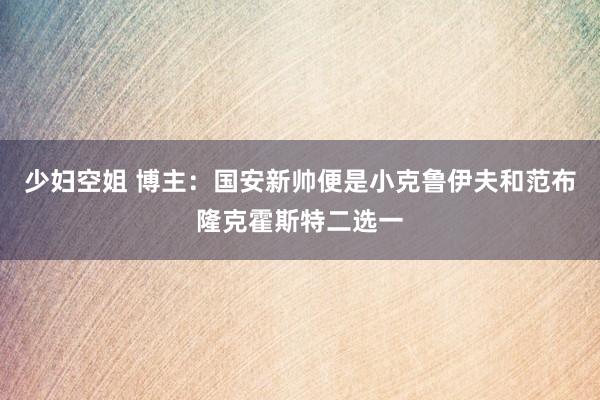 少妇空姐 博主：国安新帅便是小克鲁伊夫和范布隆克霍斯特二选一