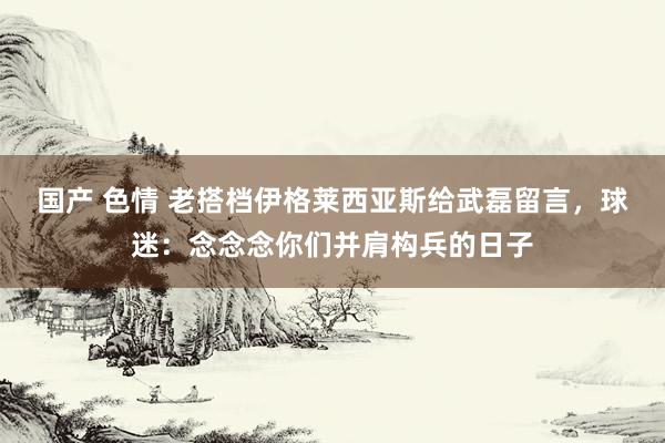 国产 色情 老搭档伊格莱西亚斯给武磊留言，球迷：念念念你们并肩构兵的日子