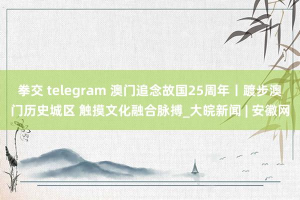 拳交 telegram 澳门追念故国25周年丨踱步澳门历史城区 触摸文化融合脉搏_大皖新闻 | 安徽网