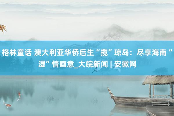 格林童话 澳大利亚华侨后生“揽”琼岛：尽享海南“湿”情画意_大皖新闻 | 安徽网