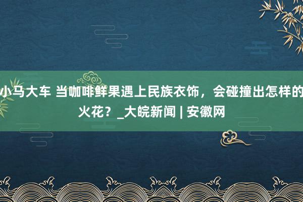 小马大车 当咖啡鲜果遇上民族衣饰，会碰撞出怎样的火花？_大皖新闻 | 安徽网