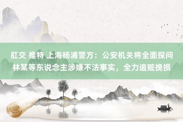 肛交 推特 上海杨浦警方：公安机关将全面探问林某等东说念主涉嫌不法事实，全力追赃挽损