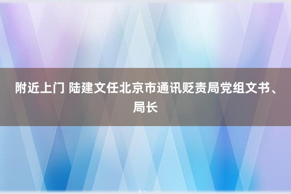 附近上门 陆建文任北京市通讯贬责局党组文书、局长