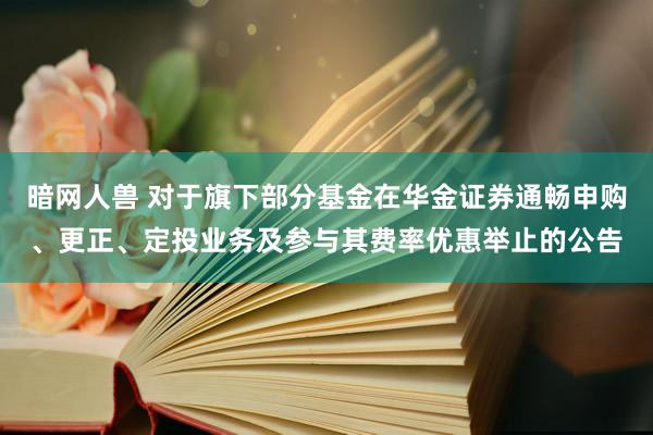 暗网人兽 对于旗下部分基金在华金证券通畅申购、更正、定投业务及参与其费率优惠举止的公告