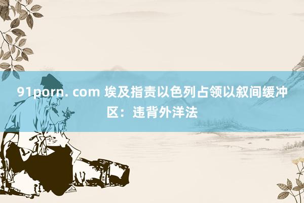 91porn. com 埃及指责以色列占领以叙间缓冲区：违背外洋法