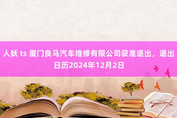 人妖 ts 厦门良马汽车维修有限公司获准退出，退出日历2024年12月2日
