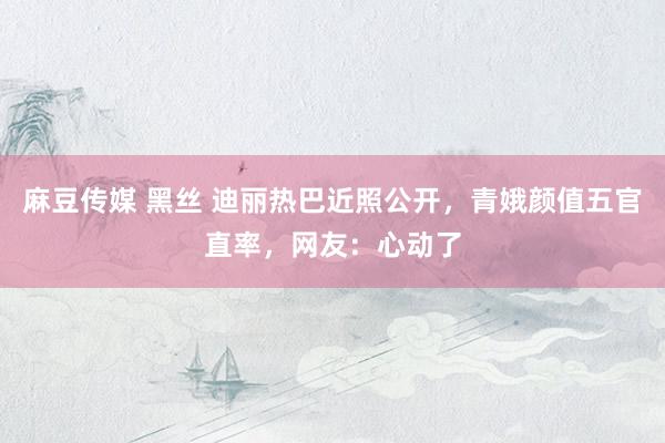 麻豆传媒 黑丝 迪丽热巴近照公开，青娥颜值五官直率，网友：心动了