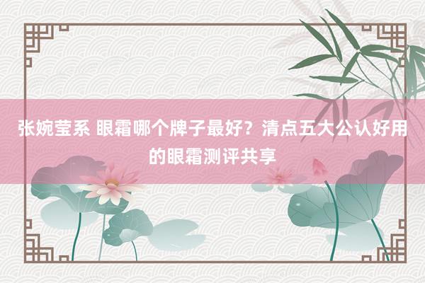 张婉莹系 眼霜哪个牌子最好？清点五大公认好用的眼霜测评共享