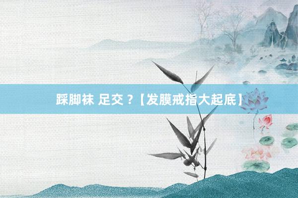踩脚袜 足交 ?【发膜戒指大起底】
