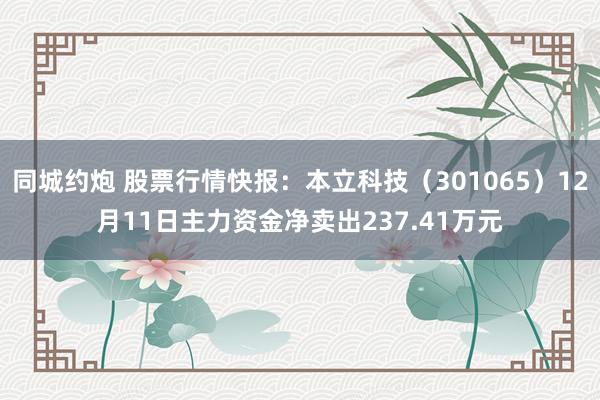 同城约炮 股票行情快报：本立科技（301065）12月11日主力资金净卖出237.41万元