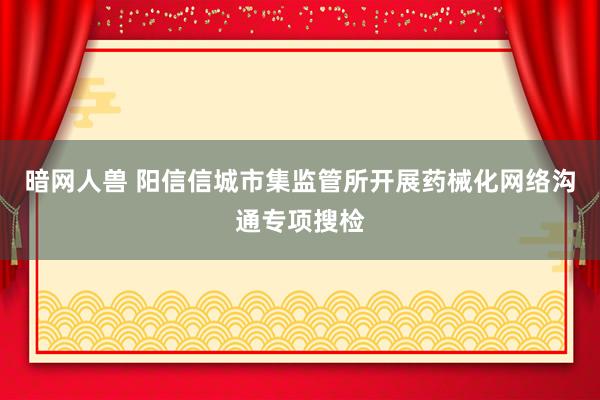 暗网人兽 阳信信城市集监管所开展药械化网络沟通专项搜检