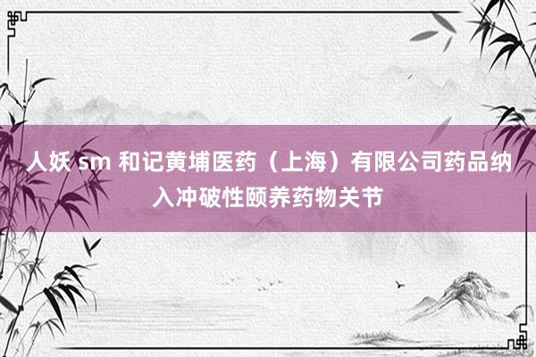 人妖 sm 和记黄埔医药（上海）有限公司药品纳入冲破性颐养药物关节