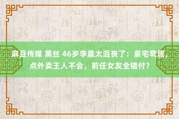 麻豆传媒 黑丝 46岁李晨太沮丧了：豪宅茕居，点外卖王人不会，前任女友全错付？
