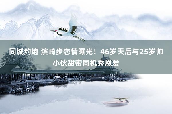 同城约炮 滨崎步恋情曝光！46岁天后与25岁帅小伙甜密同机秀恩爱
