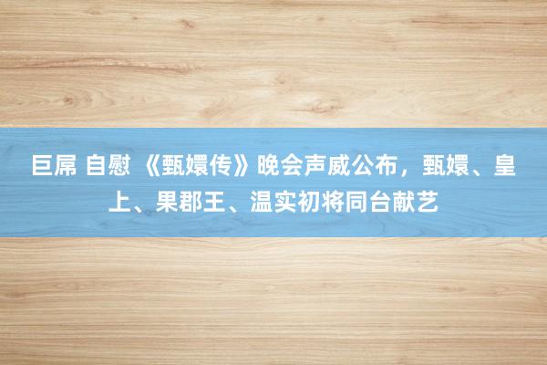 巨屌 自慰 《甄嬛传》晚会声威公布，甄嬛、皇上、果郡王、温实初将同台献艺