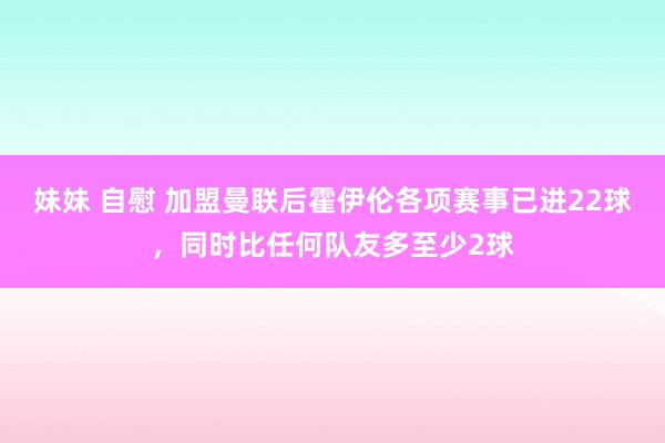 妹妹 自慰 加盟曼联后霍伊伦各项赛事已进22球，同时比任何队友多至少2球