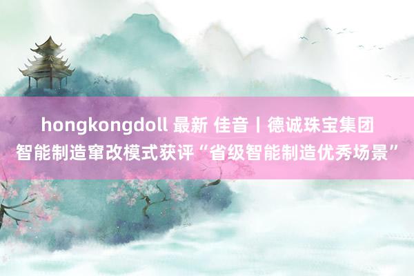 hongkongdoll 最新 佳音丨德诚珠宝集团智能制造窜改模式获评“省级智能制造优秀场景”