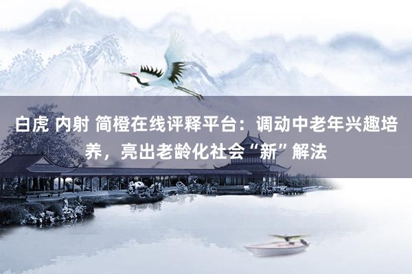 白虎 内射 简橙在线评释平台：调动中老年兴趣培养，亮出老龄化社会“新”解法
