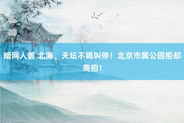 暗网人兽 北海、天坛不竭叫停！北京市属公园拒却商拍！