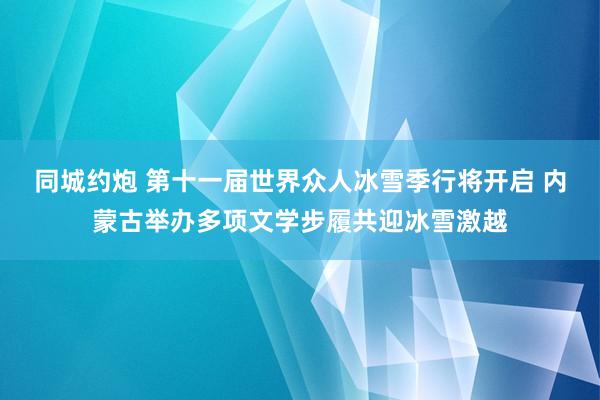 同城约炮 第十一届世界众人冰雪季行将开启 内蒙古举办多项文学步履共迎冰雪激越