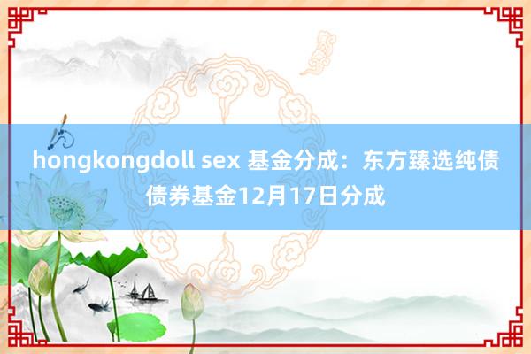 hongkongdoll sex 基金分成：东方臻选纯债债券基金12月17日分成