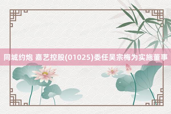 同城约炮 嘉艺控股(01025)委任吴宗梅为实施董事