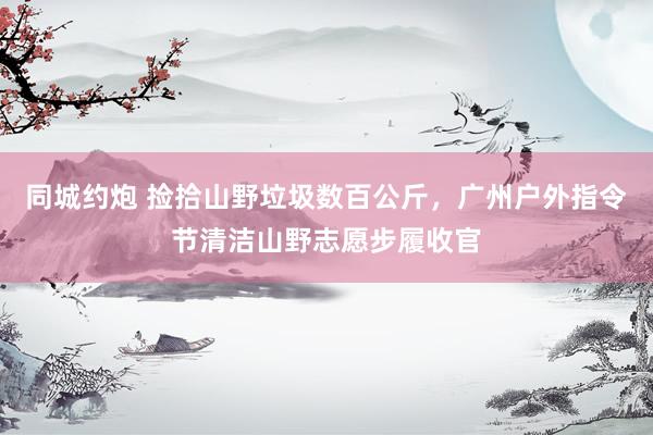 同城约炮 捡拾山野垃圾数百公斤，广州户外指令节清洁山野志愿步履收官