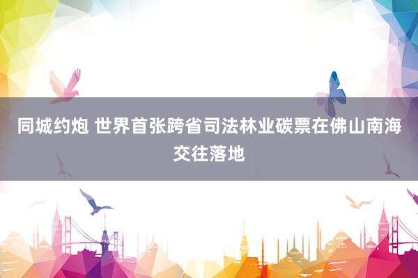 同城约炮 世界首张跨省司法林业碳票在佛山南海交往落地