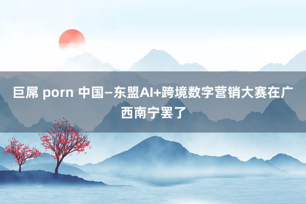 巨屌 porn 中国—东盟AI+跨境数字营销大赛在广西南宁罢了