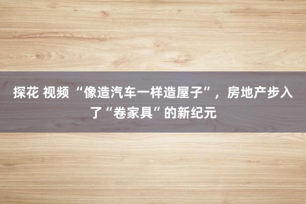 探花 视频 “像造汽车一样造屋子”，房地产步入了“卷家具”的新纪元