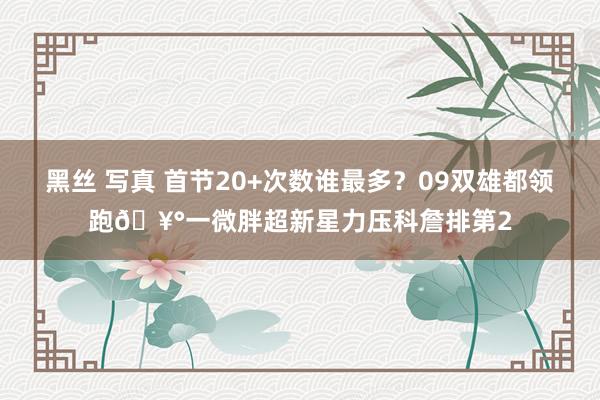 黑丝 写真 首节20+次数谁最多？09双雄都领跑🥰一微胖超新星力压科詹排第2