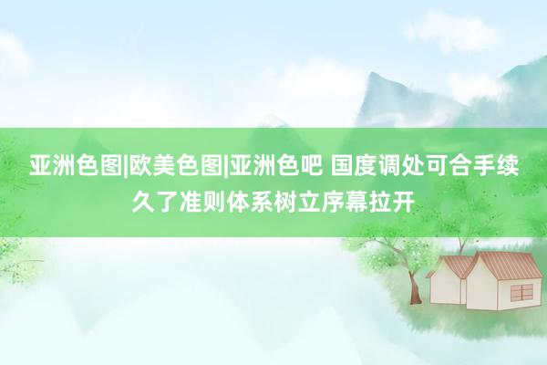 亚洲色图|欧美色图|亚洲色吧 国度调处可合手续久了准则体系树立序幕拉开