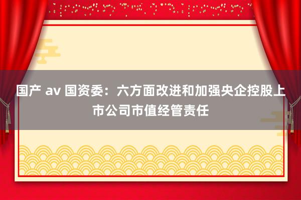 国产 av 国资委：六方面改进和加强央企控股上市公司市值经管责任