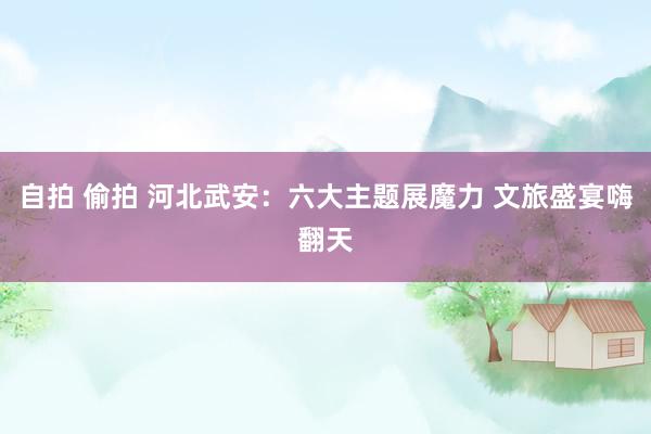 自拍 偷拍 河北武安：六大主题展魔力 文旅盛宴嗨翻天