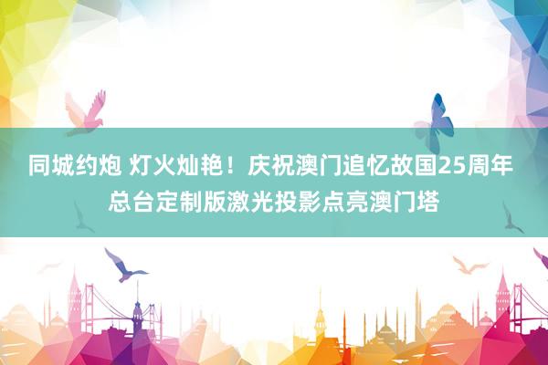 同城约炮 灯火灿艳！庆祝澳门追忆故国25周年 总台定制版激光投影点亮澳门塔