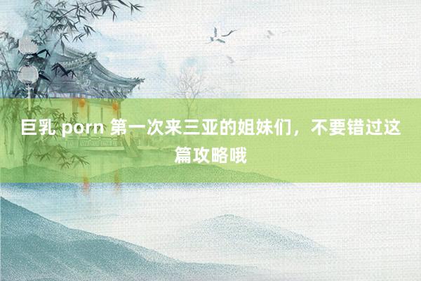 巨乳 porn 第一次来三亚的姐妹们，不要错过这篇攻略哦