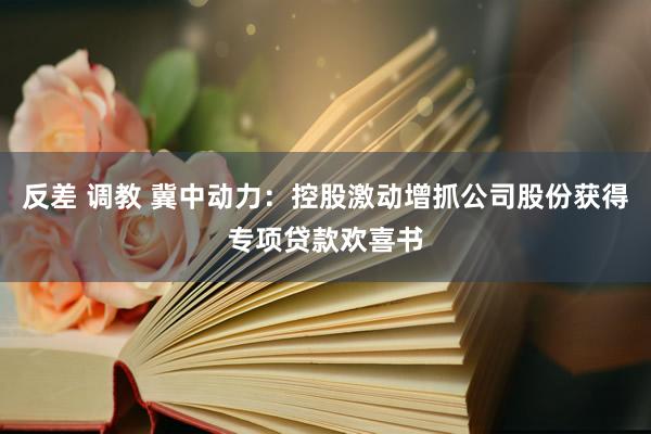 反差 调教 冀中动力：控股激动增抓公司股份获得专项贷款欢喜书