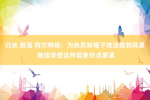 白丝 跳蛋 阿尔特塔：为热苏斯帽子戏法感到风景 继续保捏这种现象终点要紧