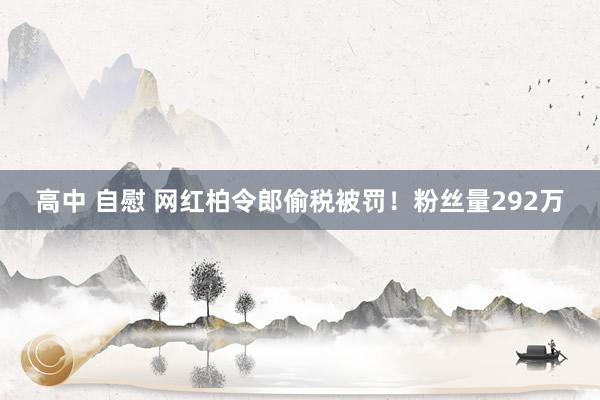 高中 自慰 网红柏令郎偷税被罚！粉丝量292万