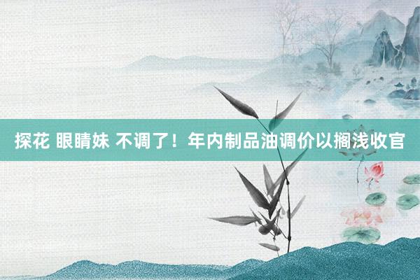探花 眼睛妹 不调了！年内制品油调价以搁浅收官