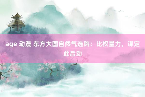 age 动漫 东方大国自然气选购：比权量力，谋定此后动