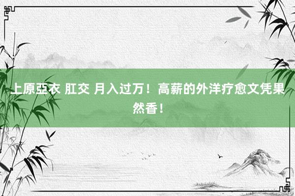 上原亞衣 肛交 月入过万！高薪的外洋疗愈文凭果然香！