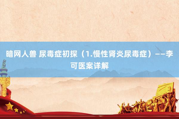 暗网人兽 尿毒症初探（1.慢性肾炎尿毒症）——李可医案详解