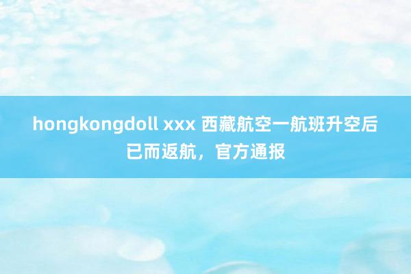 hongkongdoll xxx 西藏航空一航班升空后已而返航，官方通报